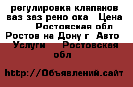 регулировка клапанов ваз заз рено ока › Цена ­ 700 - Ростовская обл., Ростов-на-Дону г. Авто » Услуги   . Ростовская обл.